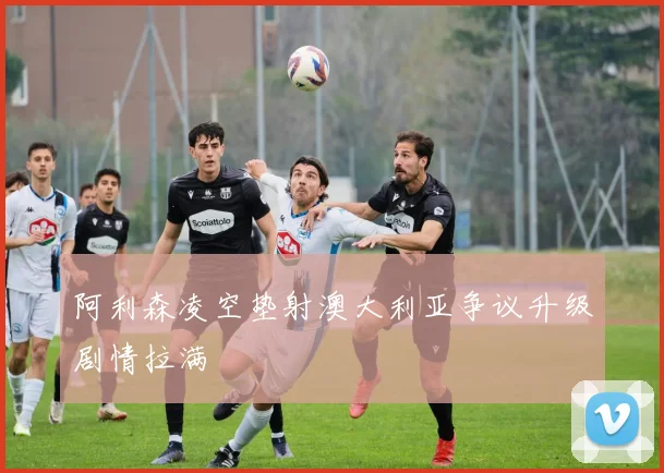 阿利森凌空垫射澳大利亚争议升级剧情拉满