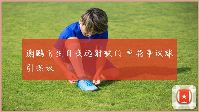 谢鹏飞生日夜远射破门 申花争议球引热议