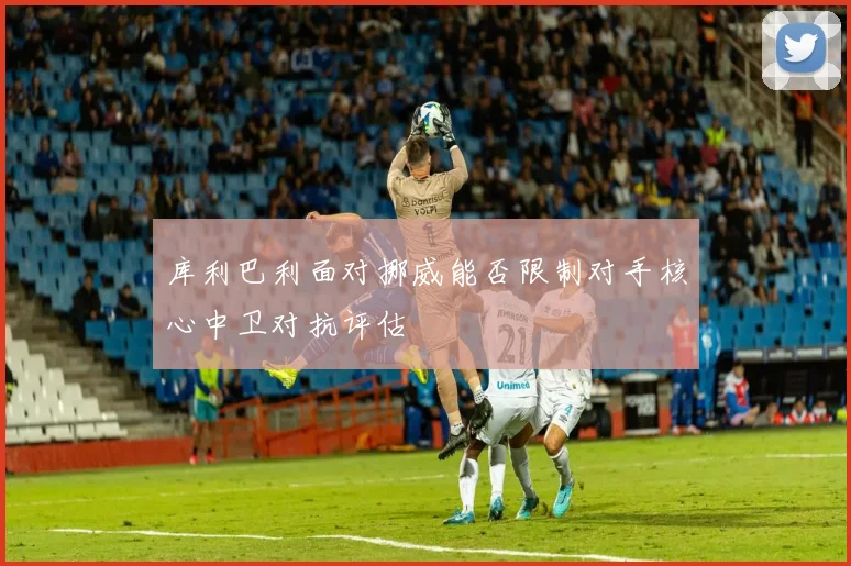 库利巴利面对挪威能否限制对手核心中卫对抗评估