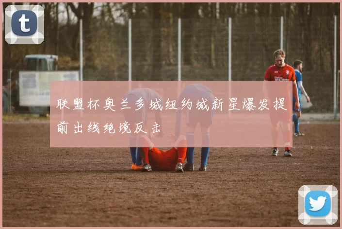 联盟杯奥兰多城纽约城新星爆发提前出线绝境反击