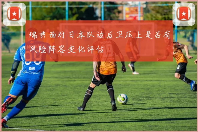 瑞典面对日本队边后卫压上是否有风险阵容变化评估
