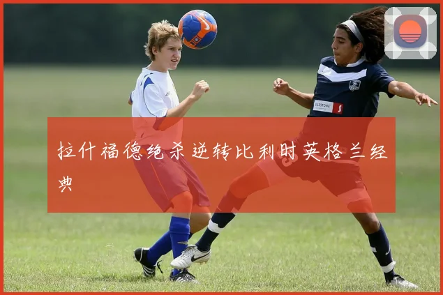拉什福德绝杀逆转比利时英格兰经典
