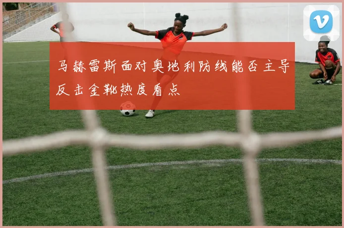 马赫雷斯面对奥地利防线能否主导反击金靴热度看点