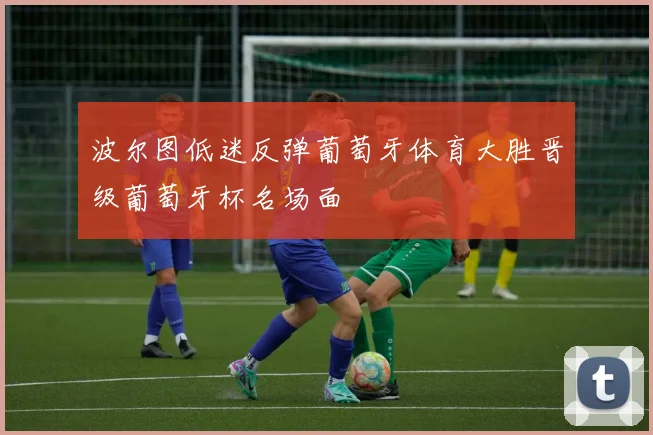 波尔图低迷反弹葡萄牙体育大胜晋级葡萄牙杯名场面