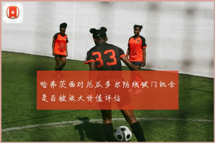 哈弗茨面对厄瓜多尔防线破门机会是否被放大价值评估