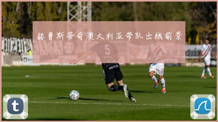 赫鲁斯蒂奇澳大利亚带队出线前景