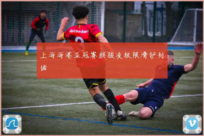 上海海港亚冠赛颜骏凌极限滑铲封堵