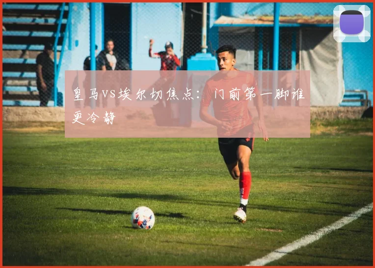 皇马vs埃尔切焦点:门前第一脚谁更冷静