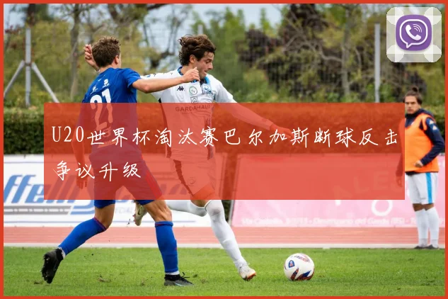 U20世界杯淘汰赛巴尔加斯断球反击争议升级
