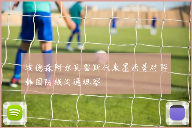 埃德森阿尔瓦雷斯代表墨西哥对阵韩国防线沟通观察