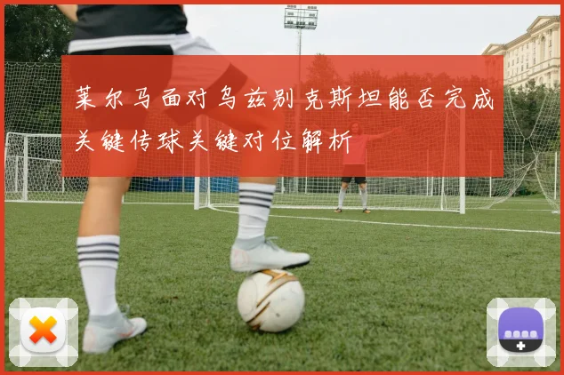 莱尔马面对乌兹别克斯坦能否完成关键传球关键对位解析