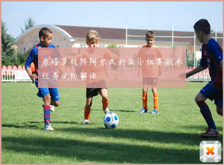 劳塔罗对阵阿尔及利亚小组赛战术任务攻防解读
