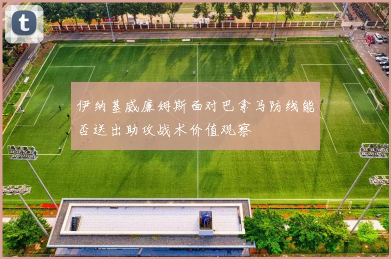 伊纳基威廉姆斯面对巴拿马防线能否送出助攻战术价值观察