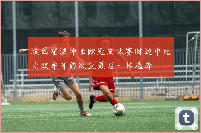 埃因霍温冲击欧冠淘汰赛时边中结合效率可能改变最后一传选择