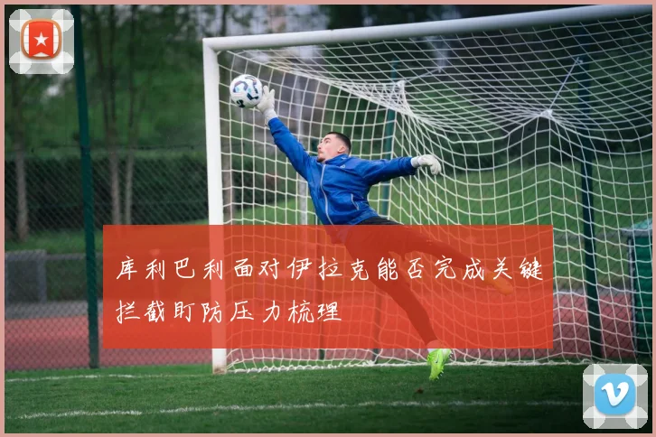 库利巴利面对伊拉克能否完成关键拦截盯防压力梳理