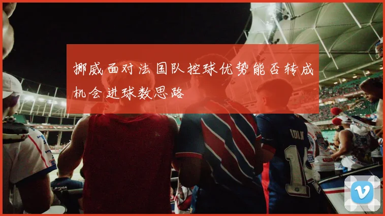 挪威面对法国队控球优势能否转成机会进球数思路