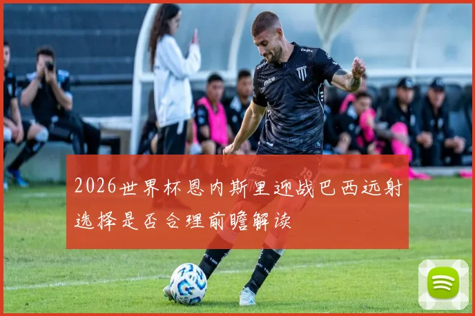 2026世界杯恩内斯里迎战巴西远射选择是否合理前瞻解读