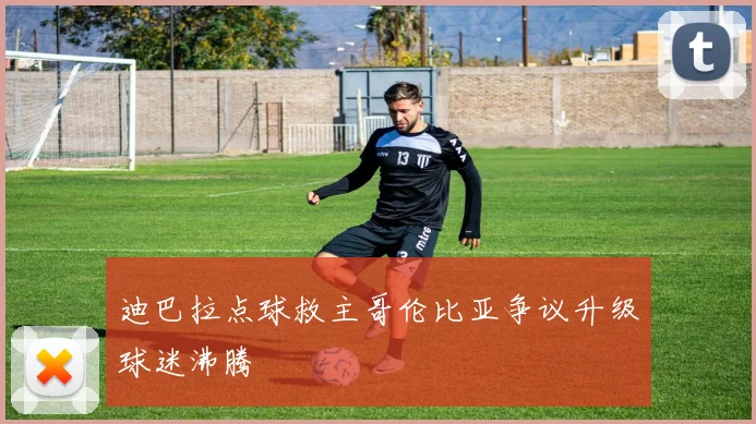 迪巴拉点球救主哥伦比亚争议升级球迷沸腾