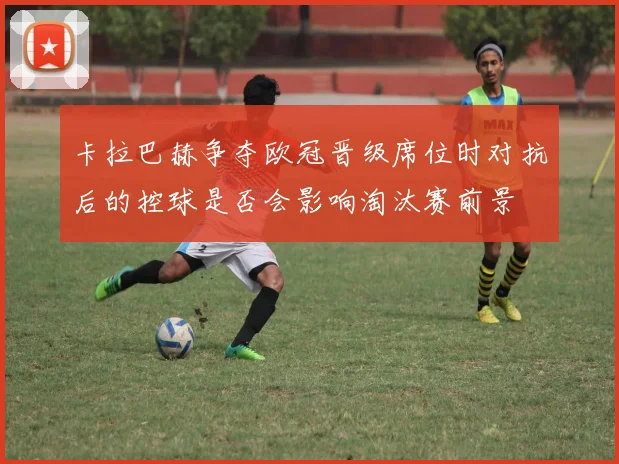 卡拉巴赫争夺欧冠晋级席位时对抗后的控球是否会影响淘汰赛前景