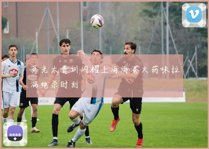 蒋光太青训闪耀上海海港火药味拉满绝杀时刻