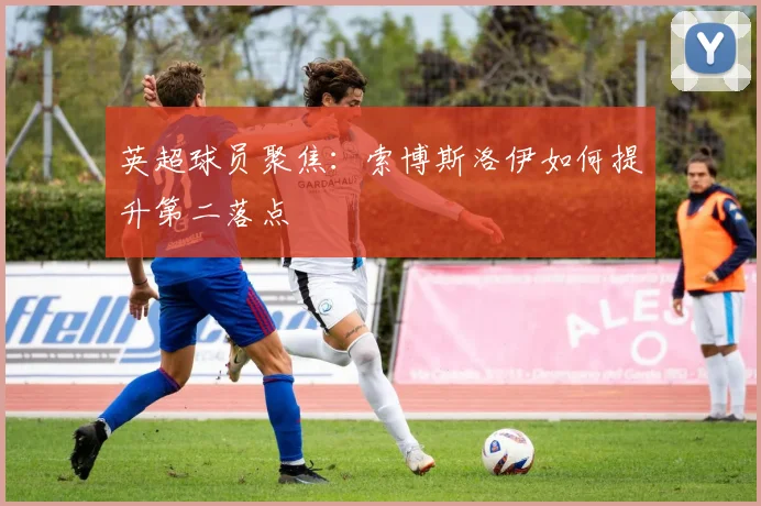 英超球员聚焦：索博斯洛伊如何提升第二落点