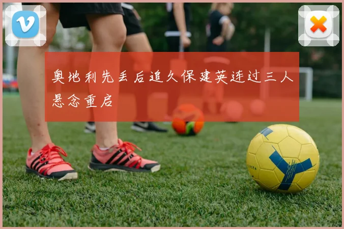 奥地利先丢后追久保建英连过三人悬念重启