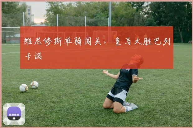 维尼修斯单骑闯关，皇马大胜巴列卡诺