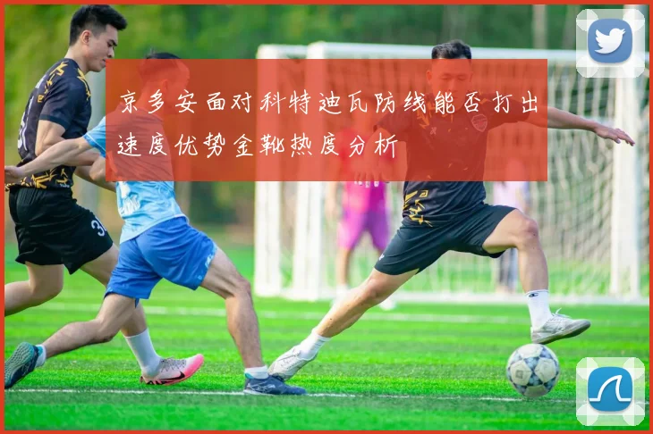 京多安面对科特迪瓦防线能否打出速度优势金靴热度分析