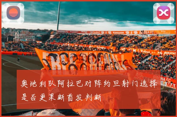 奥地利队阿拉巴对阵约旦射门选择是否更果断首发判断