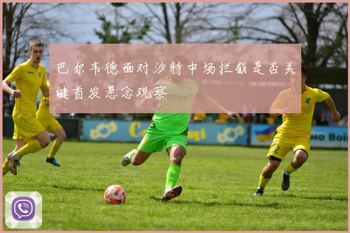 巴尔韦德面对沙特中场拦截是否关键首发悬念观察
