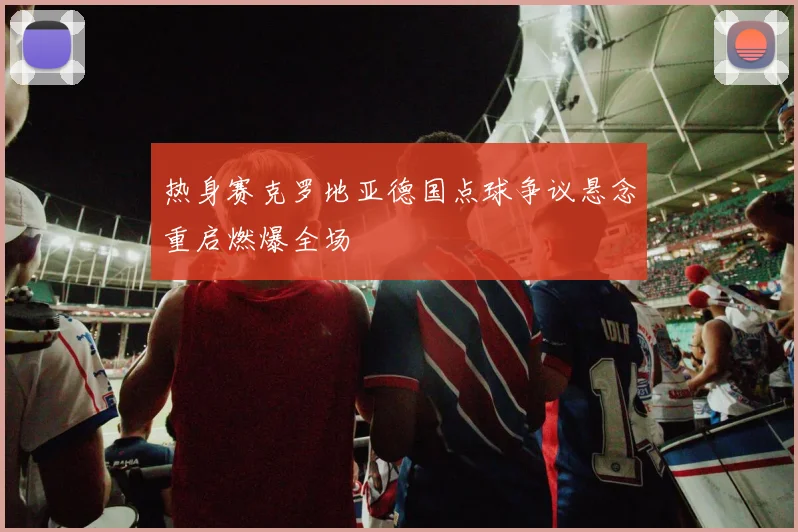 热身赛克罗地亚德国点球争议悬念重启燃爆全场