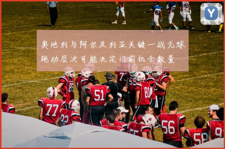 奥地利与阿尔及利亚关键一战无球跑动层次可能决定门前机会数量