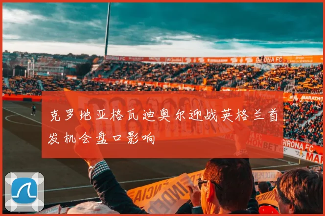 克罗地亚格瓦迪奥尔迎战英格兰首发机会盘口影响
