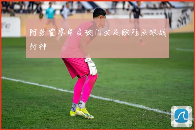 阿劳霍零角度破门女足欧冠点球战封神
