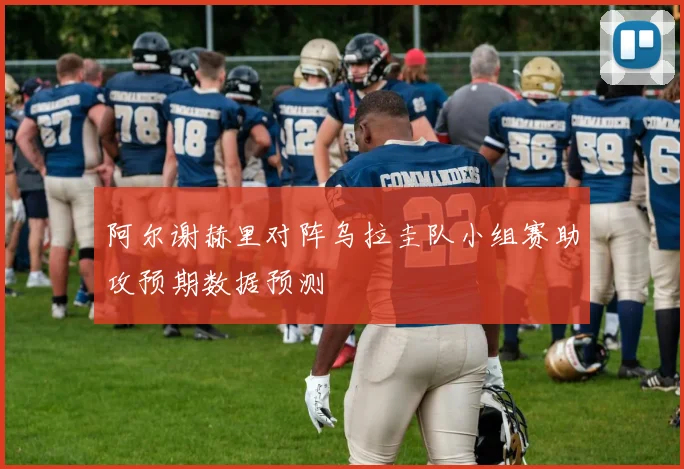 阿尔谢赫里对阵乌拉圭队小组赛助攻预期数据预测