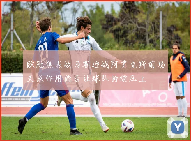 欧冠焦点战马赛迎战阿贾克斯前场支点作用能否让球队持续压上
