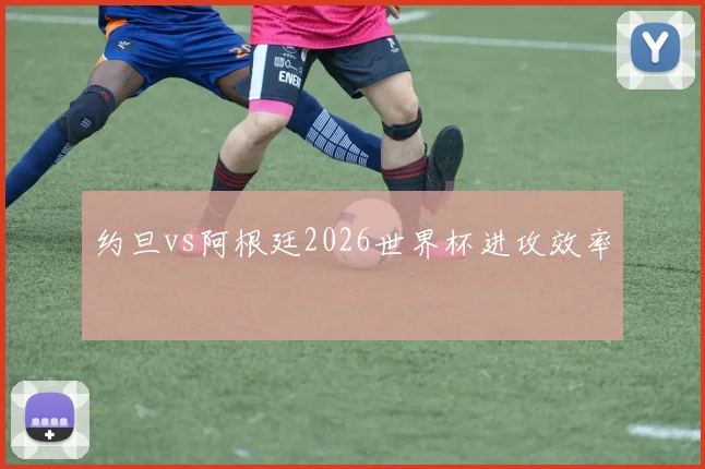 约旦vs阿根廷2026世界杯进攻效率