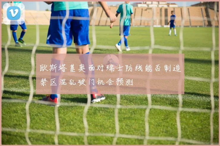 欧斯塔基奥面对瑞士防线能否制造禁区混乱破门机会预测