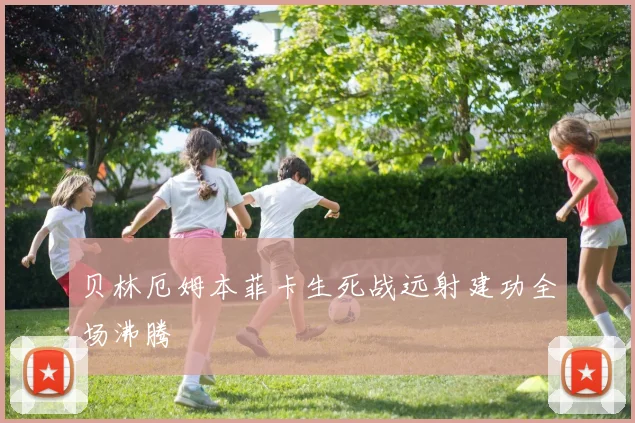 贝林厄姆本菲卡生死战远射建功全场沸腾