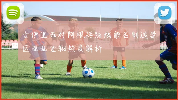 古伊里面对阿根廷防线能否制造禁区混乱金靴热度解析