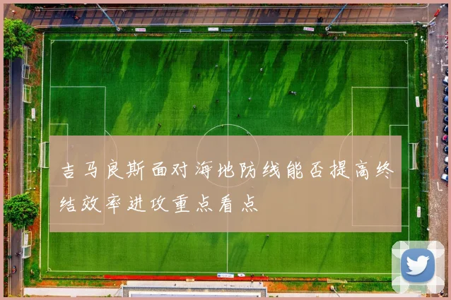 吉马良斯面对海地防线能否提高终结效率进攻重点看点