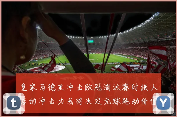 皇家马德里冲击欧冠淘汰赛时换人后的冲击力或将决定无球跑动价值