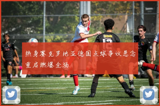 热身赛克罗地亚德国点球争议悬念重启燃爆全场