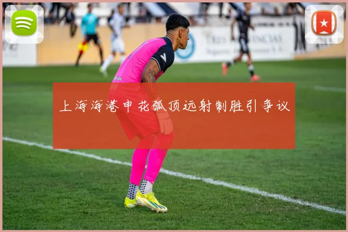 上海海港申花弧顶远射制胜引争议