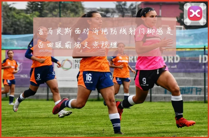 吉马良斯面对海地防线射门脚感是否回暖前场支点梳理