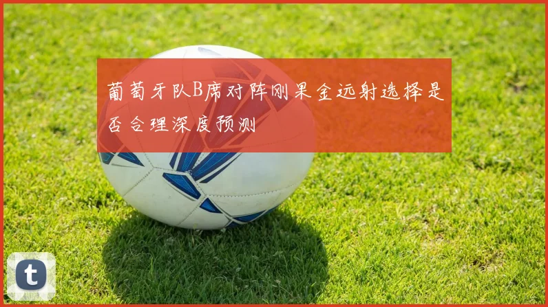 葡萄牙队B席对阵刚果金远射选择是否合理深度预测