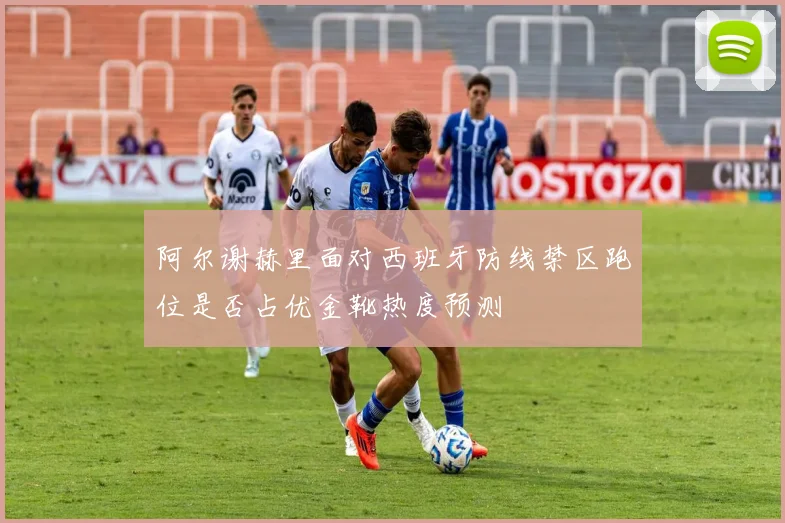 阿尔谢赫里面对西班牙防线禁区跑位是否占优金靴热度预测