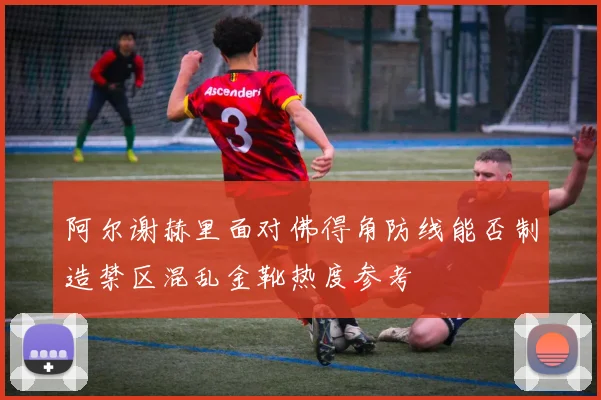 阿尔谢赫里面对佛得角防线能否制造禁区混乱金靴热度参考