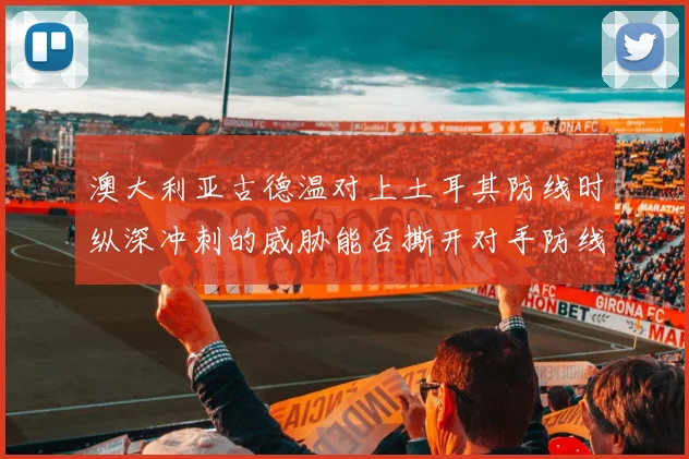 澳大利亚古德温对上土耳其防线时纵深冲刺的威胁能否撕开对手防线