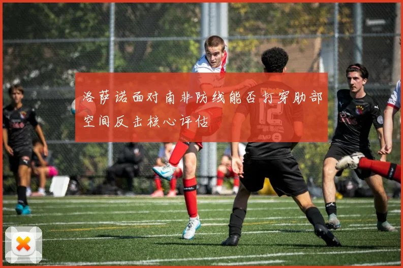 洛萨诺面对南非防线能否打穿肋部空间反击核心评估